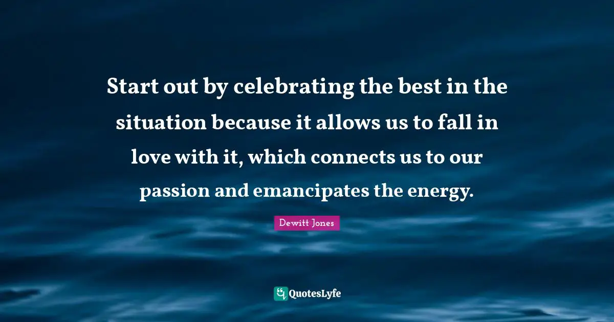 Start out by celebrating the best in the situation because it allows us to fall in love with it, which connects us to our passion and emancipates the energy.