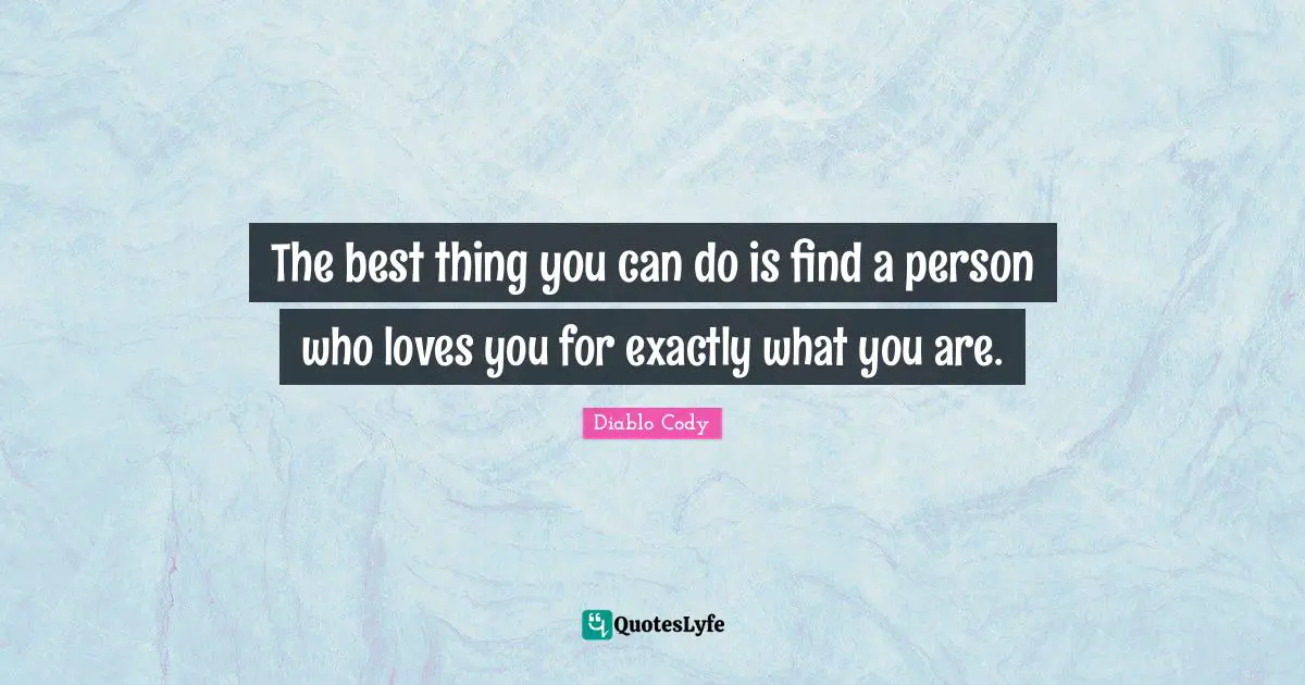 The best thing you can do is find a person who loves you for exactly what you are.