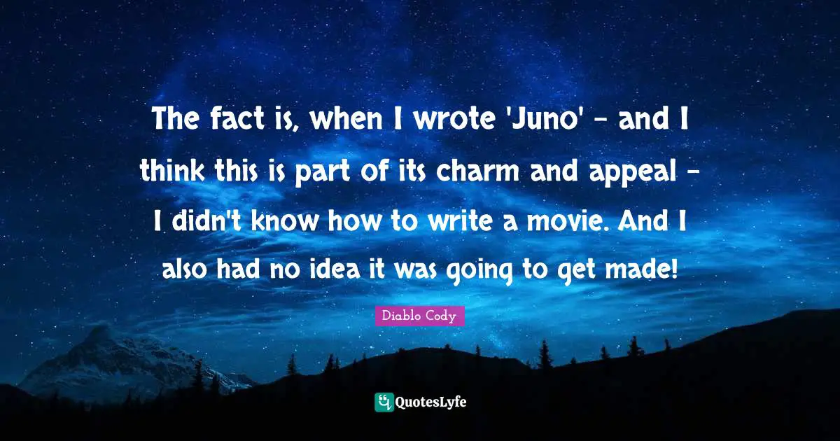 The fact is, when I wrote 'Juno' - and I think this is part of its charm and appeal - I didn't know how to write a movie. And I also had no idea it was going to get made!