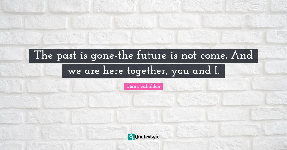 The past is gone-the future is not come. And we are here together, you and I.
