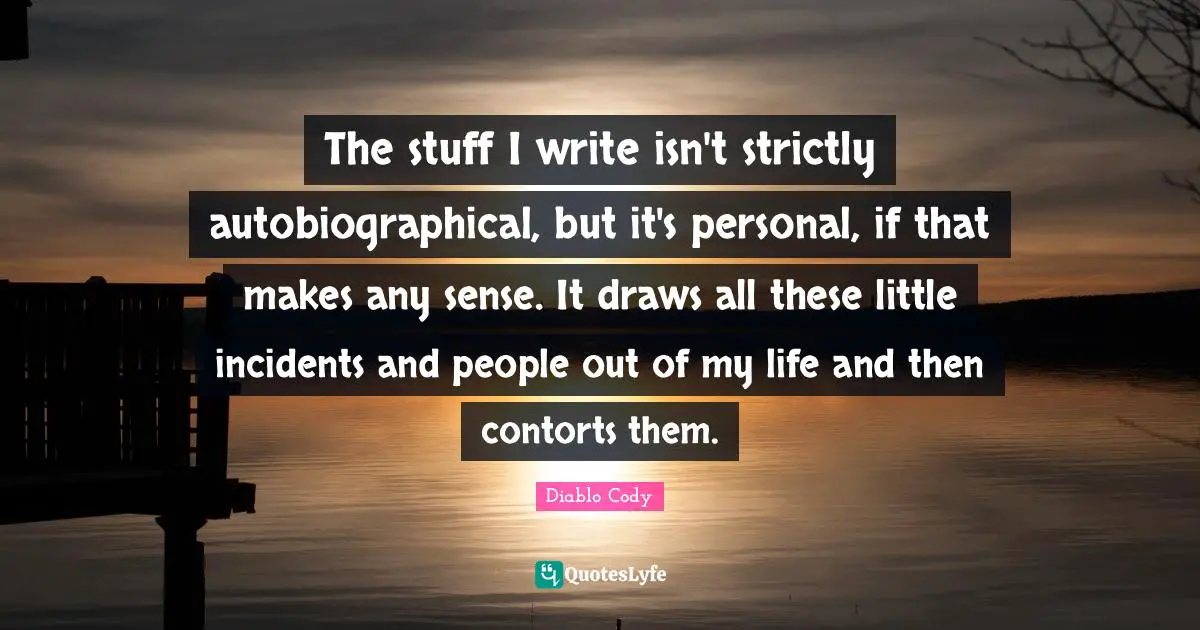 The stuff I write isn't strictly autobiographical, but it's personal, if that makes any sense. It draws all these little incidents and people out of my life and then contorts them.
