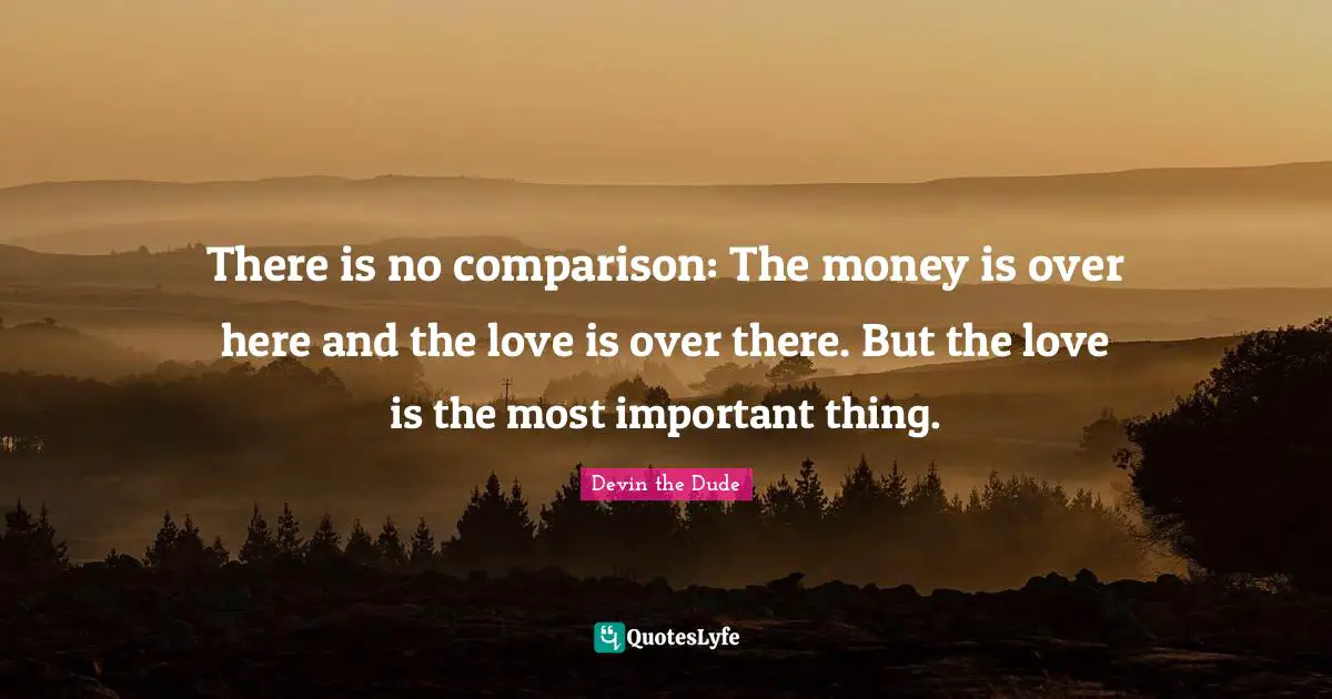 There is no comparison: The money is over here and the love is over there. But the love is the most important thing.