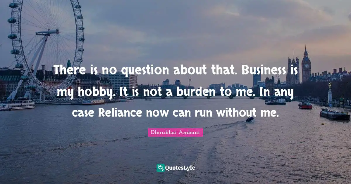 There is no question about that. Business is my hobby. It is not a burden to me. In any case Reliance now can run without me.