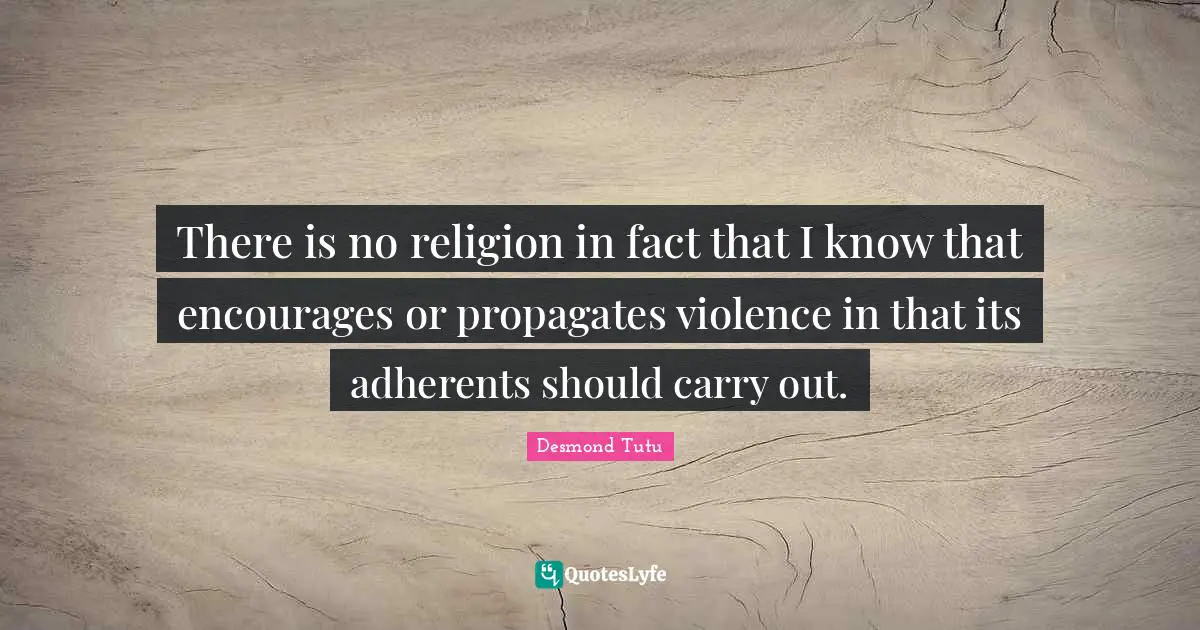 There is no religion in fact that I know that encourages or propagates violence in that its adherents should carry out.