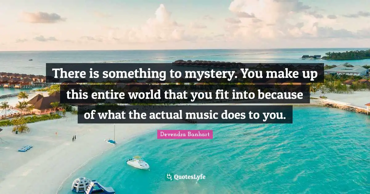 There is something to mystery. You make up this entire world that you fit into because of what the actual music does to you.