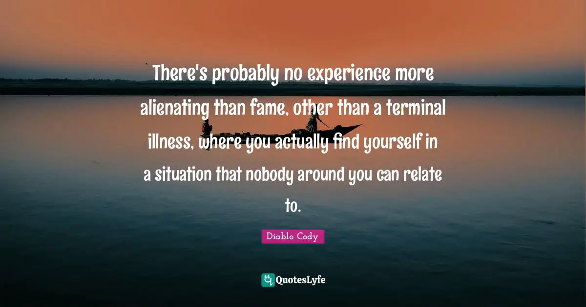 There's probably no experience more alienating than fame, other than a terminal illness, where you actually find yourself in a situation that nobody around you can relate to.