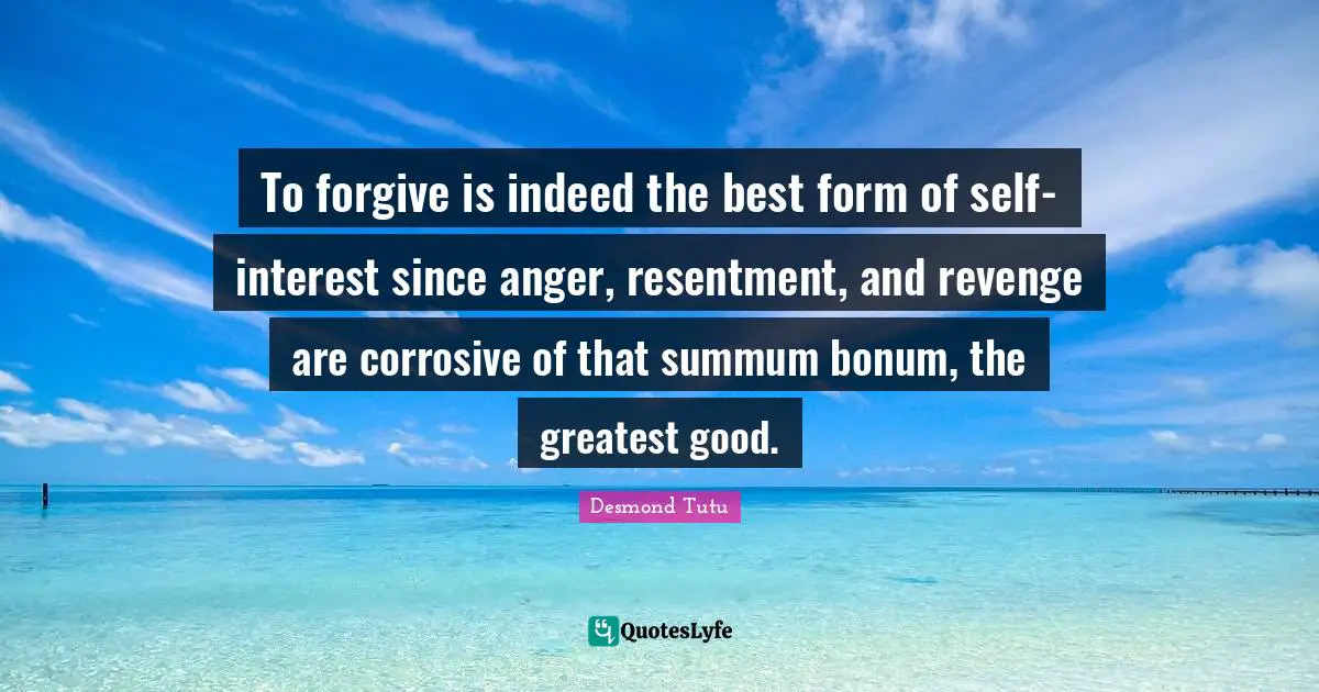 To forgive is indeed the best form of self-interest since anger, resentment, and revenge are corrosive of that summum bonum, the greatest good.