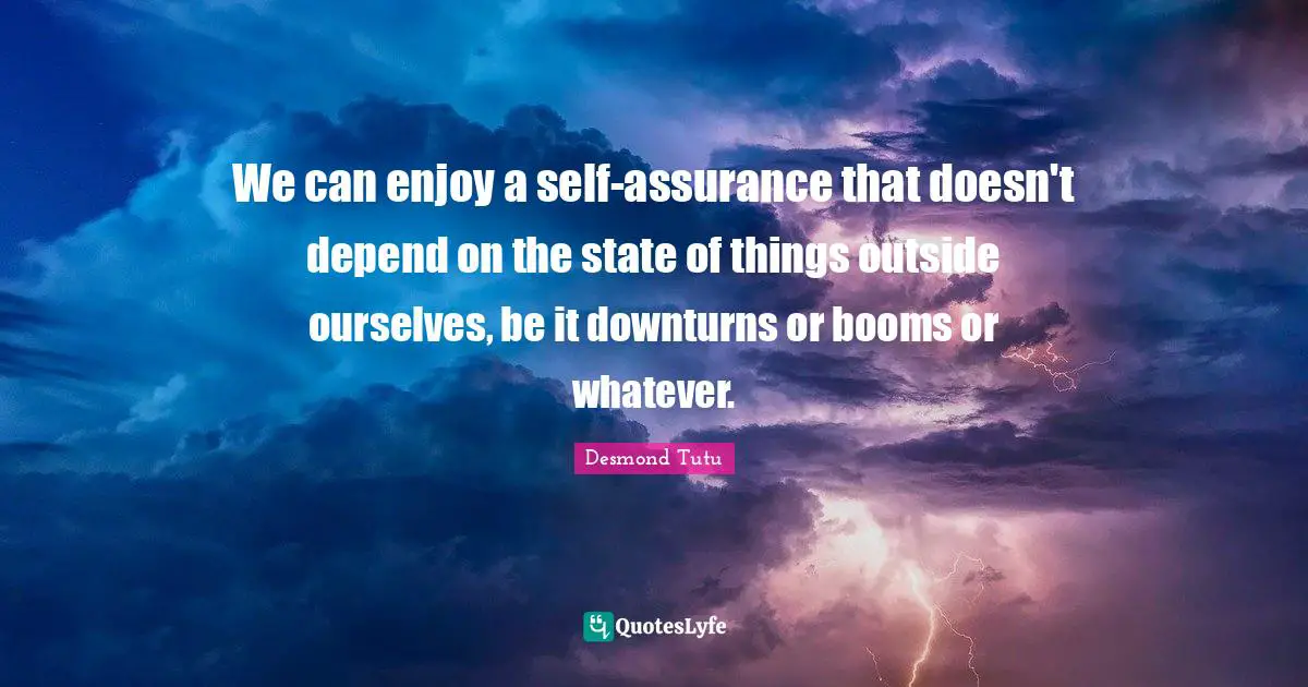 We can enjoy a self-assurance that doesn't depend on the state of things outside ourselves, be it downturns or booms or whatever.