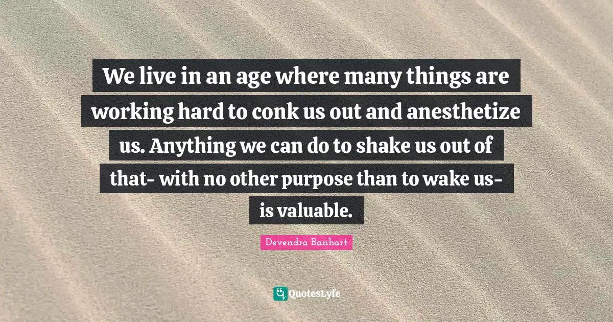 We live in an age where many things are working hard to conk us out and anesthetize us. Anything we can do to shake us out of that- with no other purpose than to wake us- is valuable.