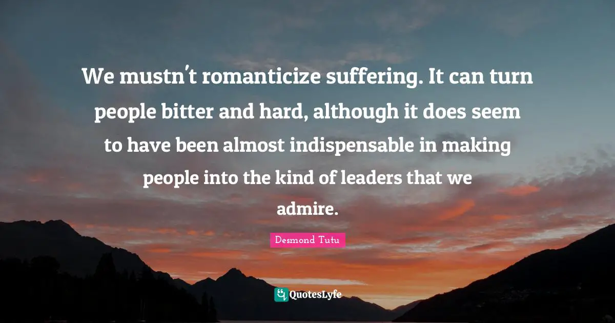 We mustn't romanticize suffering. It can turn people bitter and hard, although it does seem to have been almost indispensable in making people into the kind of leaders that we admire.