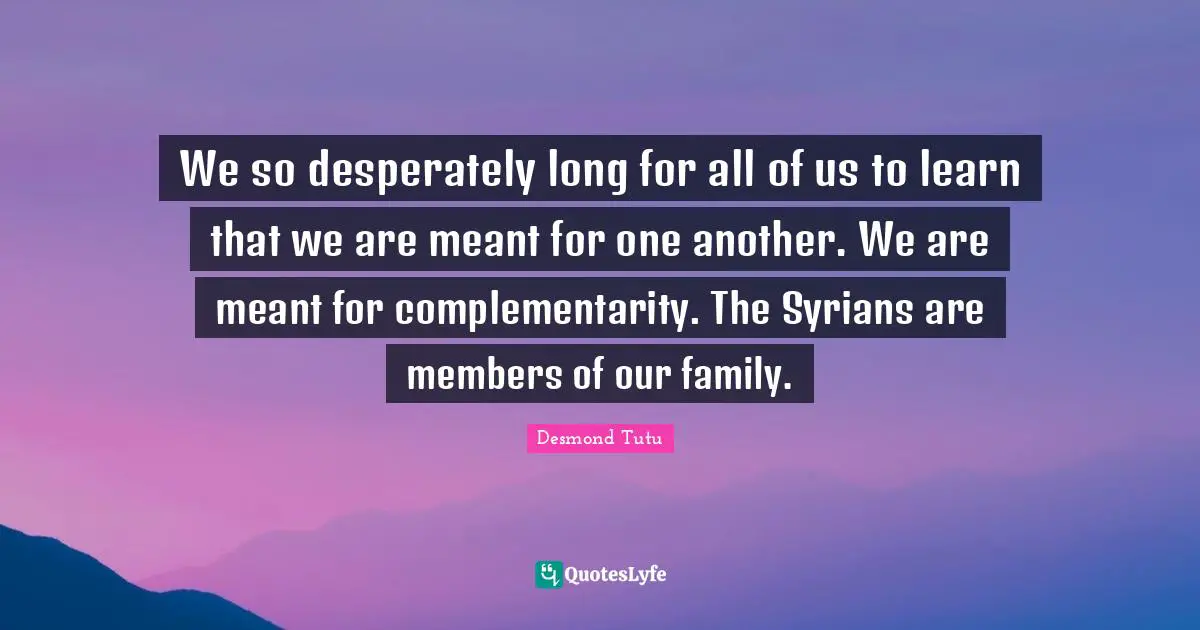 We so desperately long for all of us to learn that we are meant for one another. We are meant for complementarity. The Syrians are members of our family.