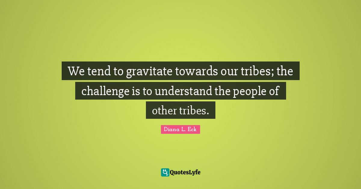 We tend to gravitate towards our tribes; the challenge is to understand the people of other tribes.