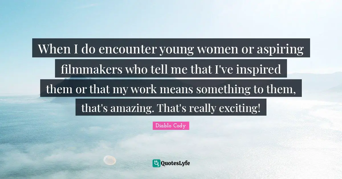 When I do encounter young women or aspiring filmmakers who tell me that I've inspired them or that my work means something to them, that's amazing. That's really exciting!