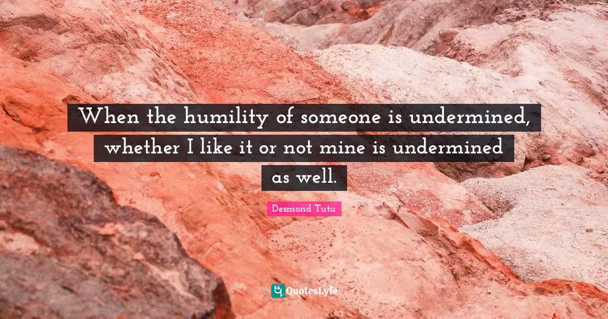 When the humility of someone is undermined, whether I like it or not mine is undermined as well.