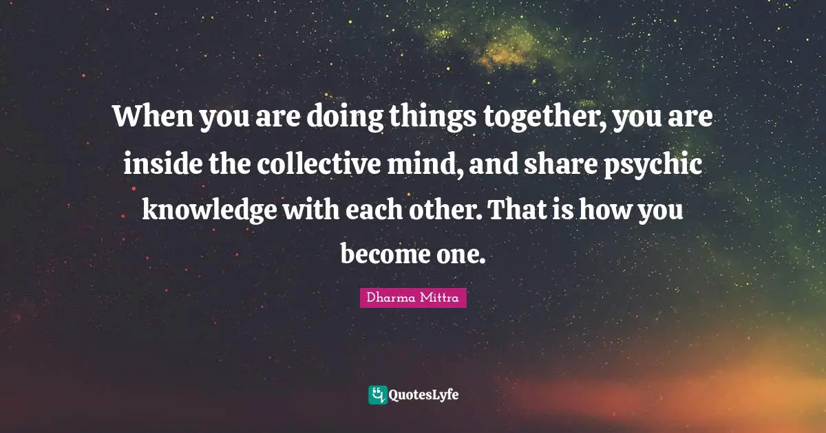 Dharma Mittra Quotes: "When you are doing things together, you are inside the collective mind, and share psychic knowledge with each other. That is how you become one."