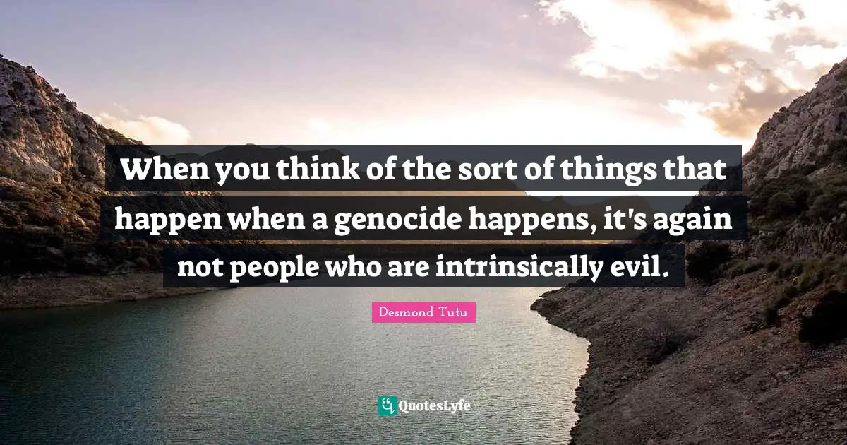 When you think of the sort of things that happen when a genocide happens, it's again not people who are intrinsically evil.