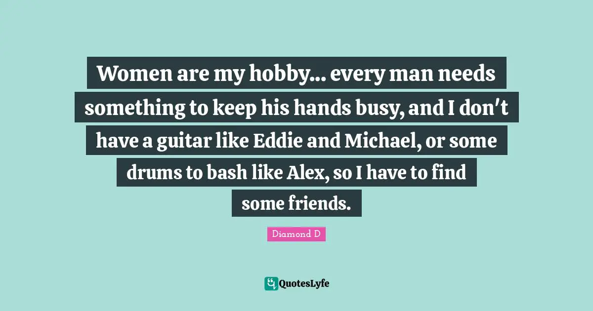 Women are my hobby... every man needs something to keep his hands busy, and I don't have a guitar like Eddie and Michael, or some drums to bash like Alex, so I have to find some friends.