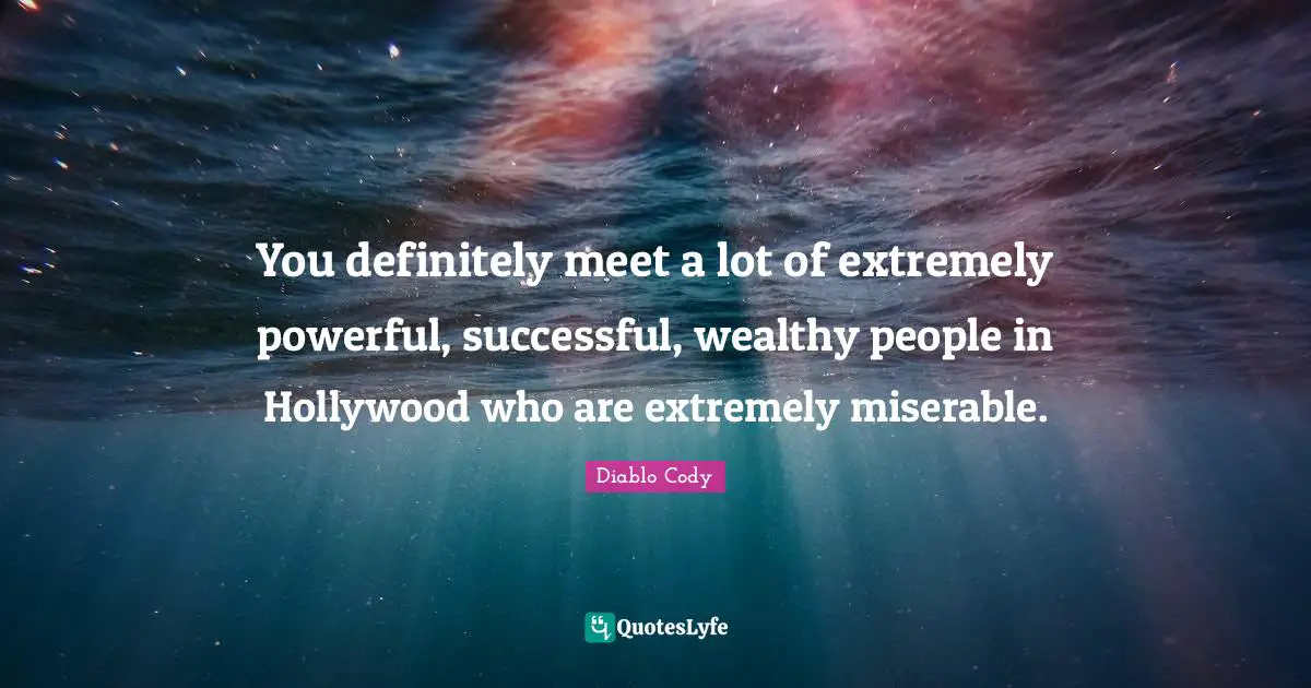 You definitely meet a lot of extremely powerful, successful, wealthy people in Hollywood who are extremely miserable.