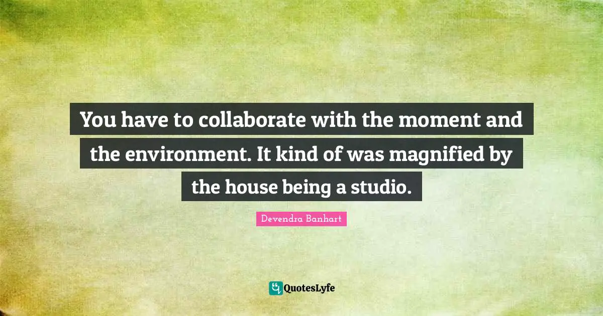 You have to collaborate with the moment and the environment. It kind of was magnified by the house being a studio.