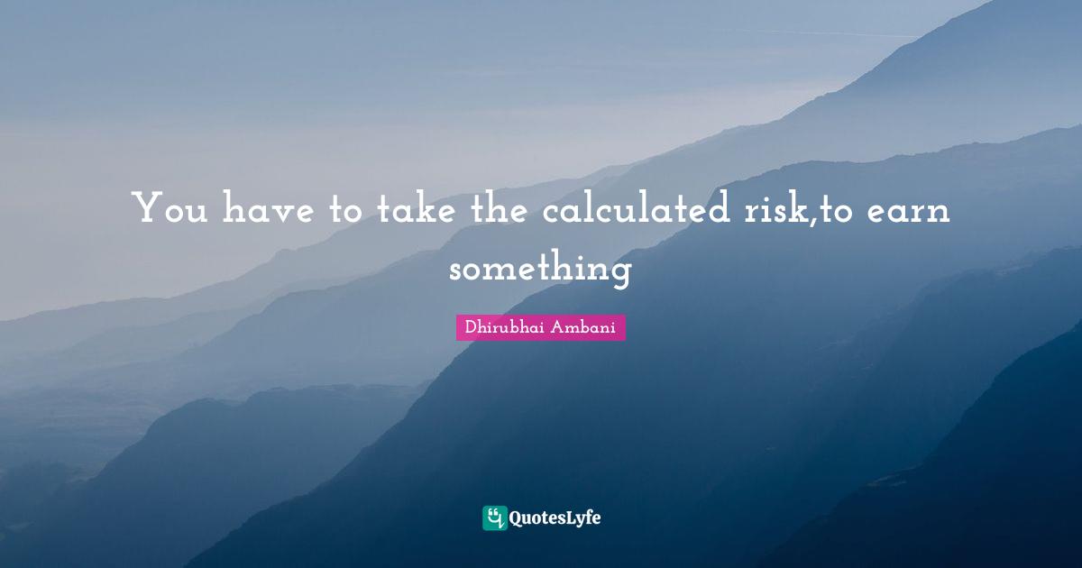 You have to take the calculated risk,to earn something