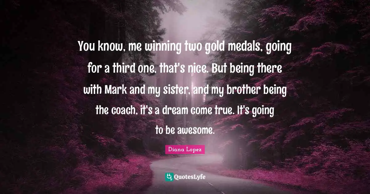 You know, me winning two gold medals, going for a third one, that's nice. But being there with Mark and my sister, and my brother being the coach, it's a dream come true. It's going to be awesome.