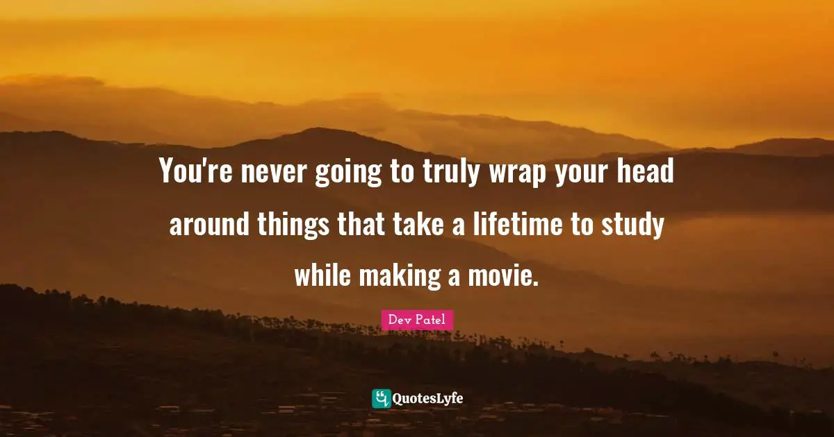 You're never going to truly wrap your head around things that take a lifetime to study while making a movie.