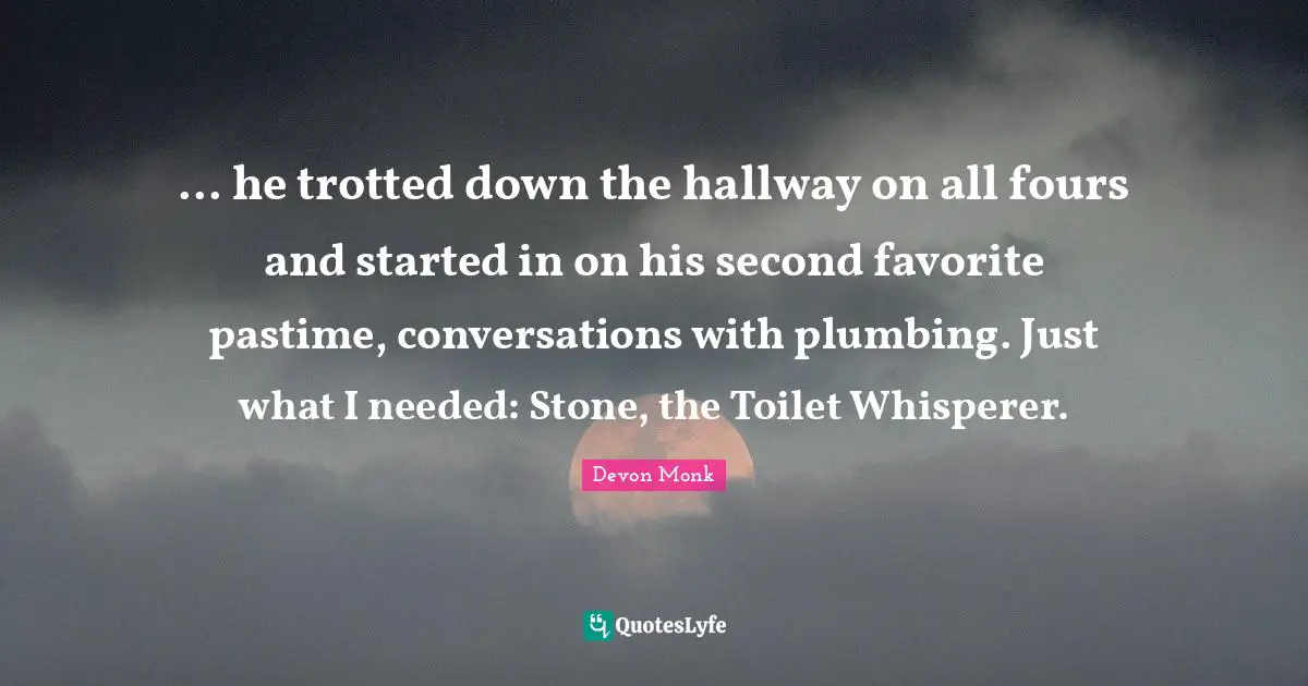 Pastime Quotes: "... he trotted down the hallway on all fours and started in on his second favorite pastime, conversations with plumbing. Just what I needed: Stone, the Toilet Whisperer."