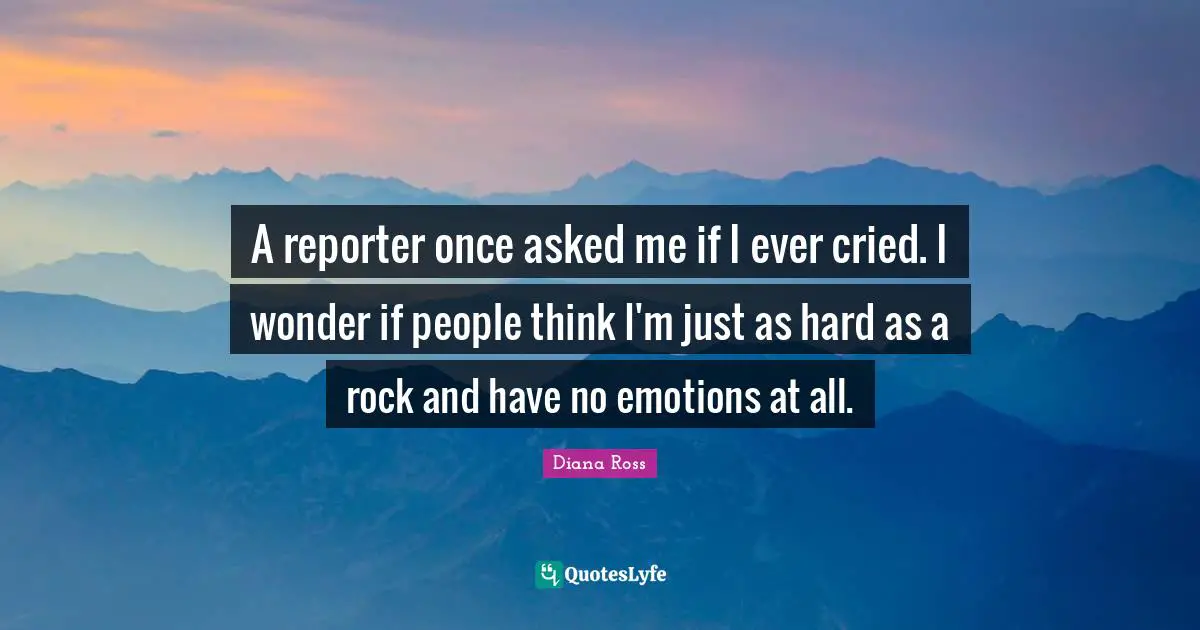 A reporter once asked me if I ever cried. I wonder if people think I'm just as hard as a rock and have no emotions at all.