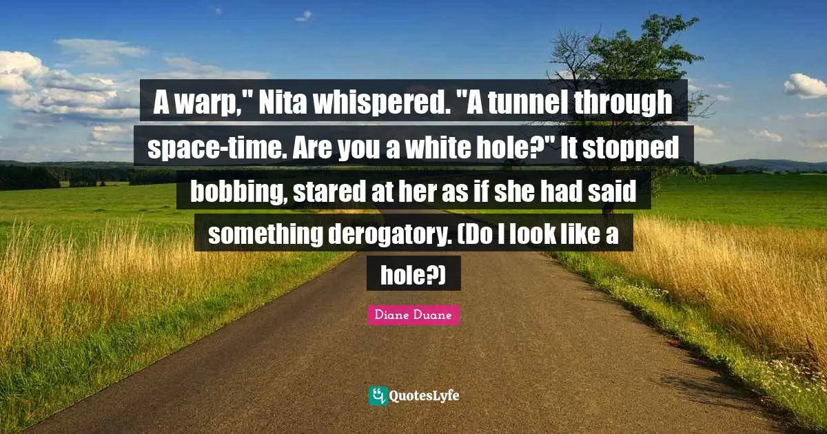 Derogatory Quotes: "A warp," Nita whispered. "A tunnel through space-time. Are you a white hole?" It stopped bobbing, stared at her as if she had said something derogatory. (Do I look like a hole?)"