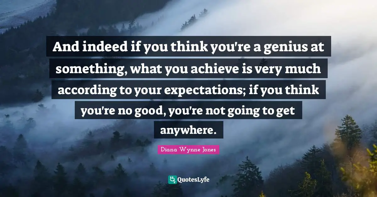 And indeed if you think you're a genius at something, what you achieve is very much according to your expectations; if you think you're no good, you're not going to get anywhere.