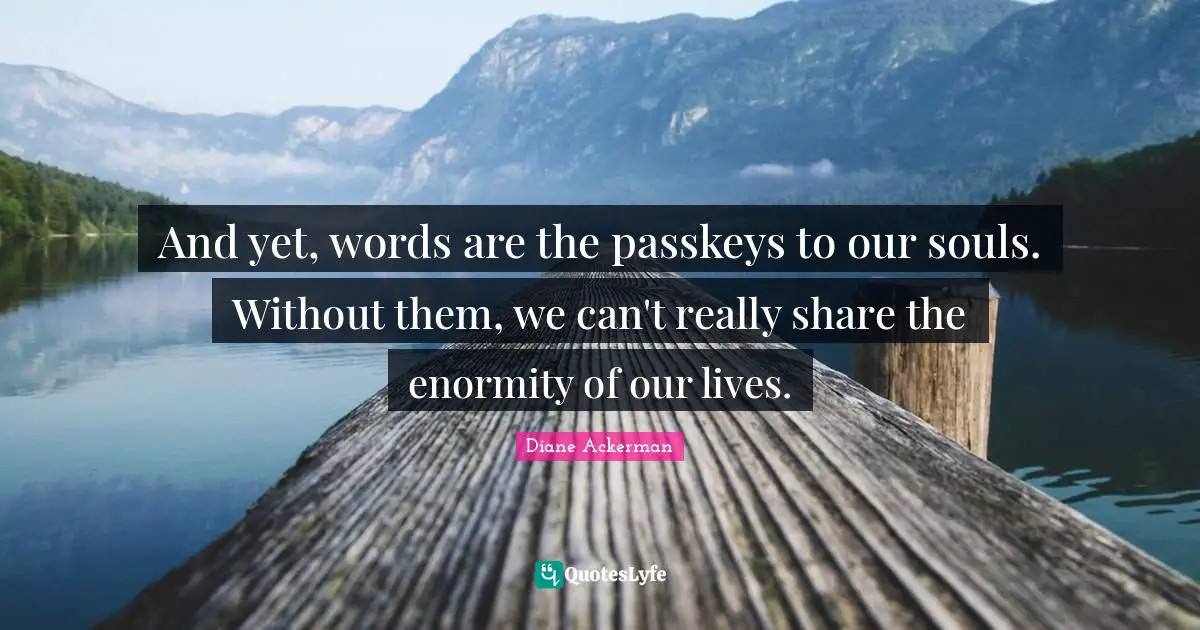 And yet, words are the passkeys to our souls. Without them, we can't really share the enormity of our lives.