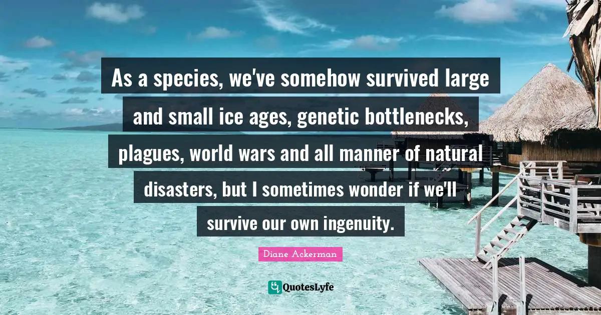 Bottlenecks Quotes: "As a species, we've somehow survived large and small ice ages, genetic bottlenecks, plagues, world wars and all manner of natural disasters, but I sometimes wonder if we'll survive our own ingenuity."