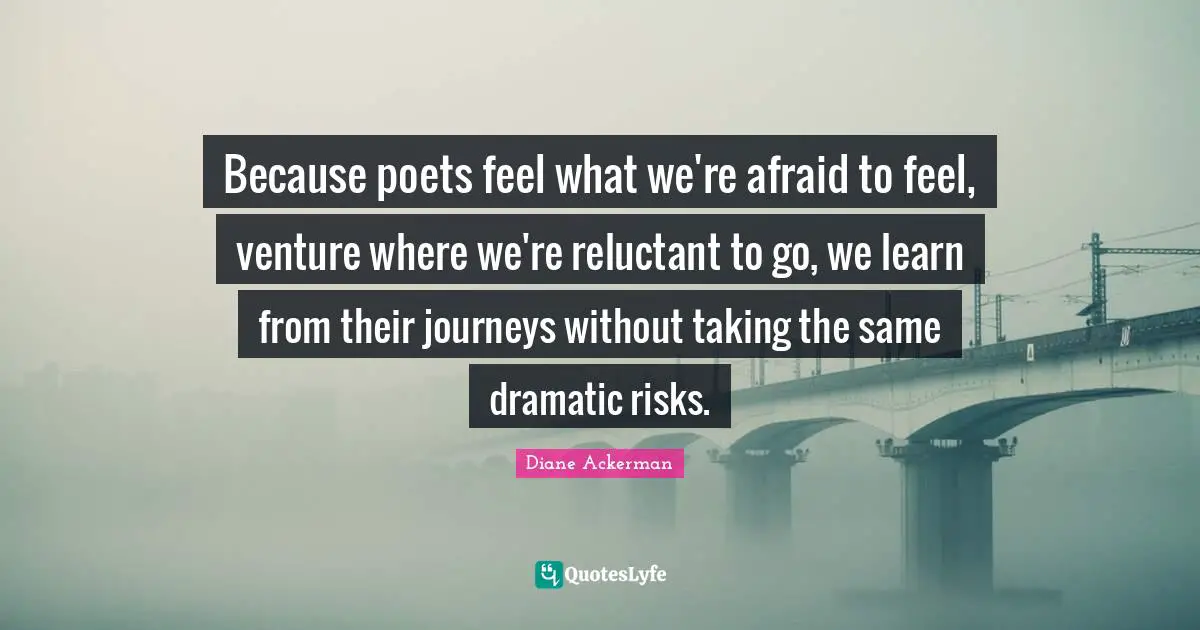 Because poets feel what we're afraid to feel, venture where we're reluctant to go, we learn from their journeys without taking the same dramatic risks.