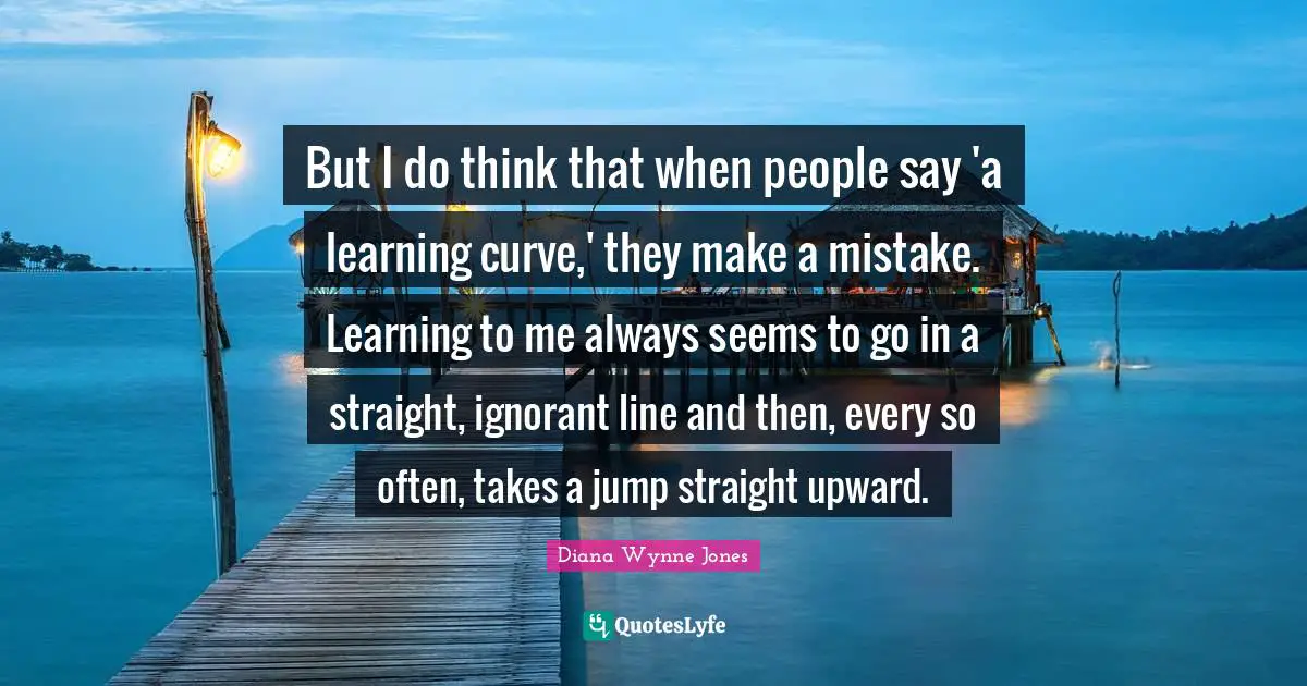 Learning Curve Quotes: "But I do think that when people say 'a learning curve,' they make a mistake. Learning to me always seems to go in a straight, ignorant line and then, every so often, takes a jump straight upward."