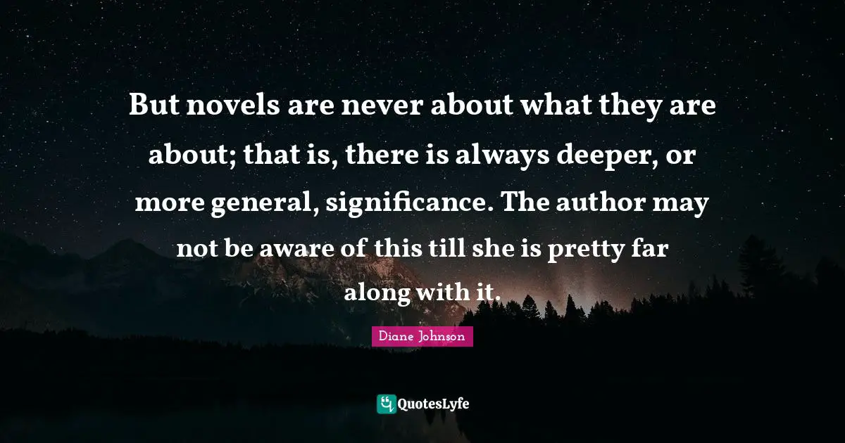 But novels are never about what they are about; that is, there is always deeper, or more general, significance. The author may not be aware of this till she is pretty far along with it.