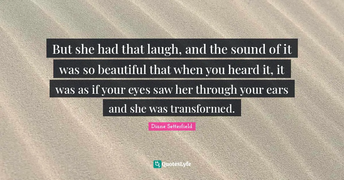 But she had that laugh, and the sound of it was so beautiful that when you heard it, it was as if your eyes saw her through your ears and she was transformed.