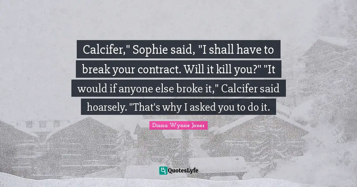 Calcifer," Sophie said, "I shall have to break your contract. Will it kill you?" "It would if anyone else broke it," Calcifer said hoarsely. "That's why I asked you to do it.