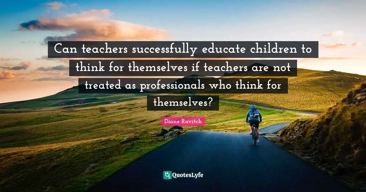 Diane Ravitch Quotes: "Can teachers successfully educate children to think for themselves if teachers are not treated as professionals who think for themselves?"