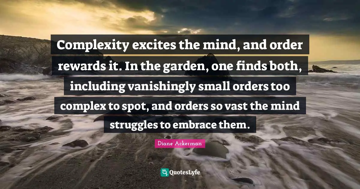 Complexity excites the mind, and order rewards it. In the garden, one finds both, including vanishingly small orders too complex to spot, and orders so vast the mind struggles to embrace them.