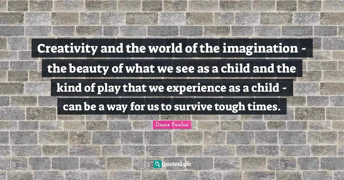 Creativity and the world of the imagination - the beauty of what we see as a child and the kind of play that we experience as a child - can be a way for us to survive tough times.