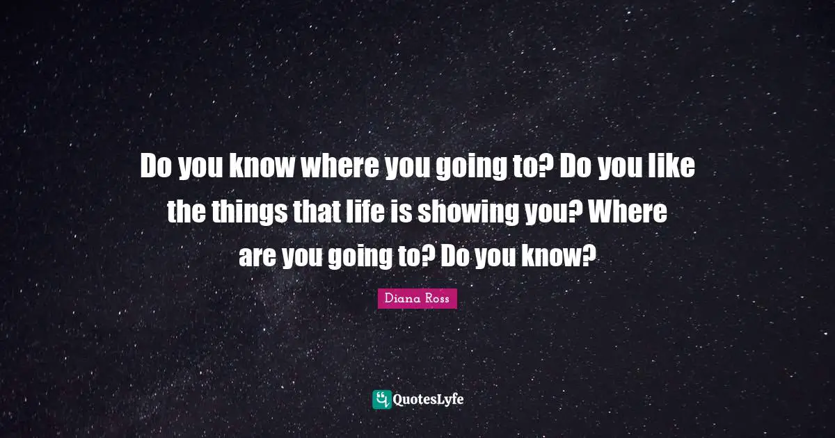 Diana Ross Quotes: "Do you know where you going to? Do you like the things that life is showing you? Where are you going to? Do you know?"