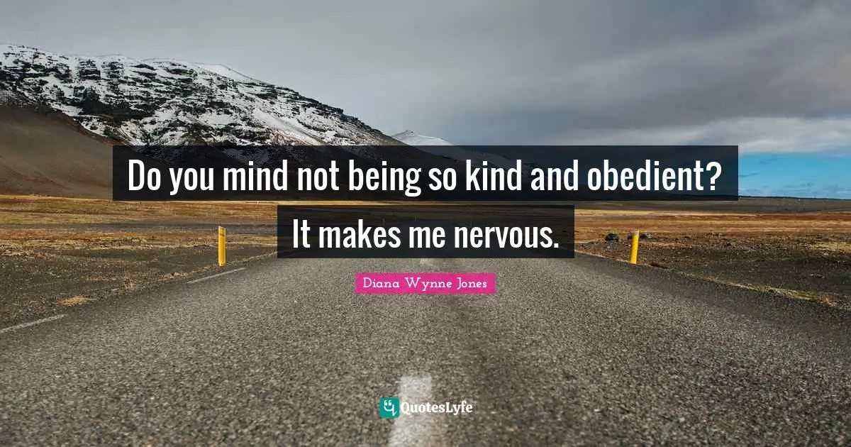 Do you mind not being so kind and obedient? It makes me nervous.