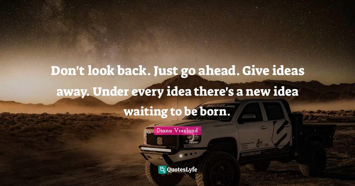 Don't look back. Just go ahead. Give ideas away. Under every idea there's a new idea waiting to be born.