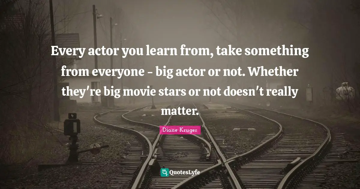 Every actor you learn from, take something from everyone - big actor or not. Whether they're big movie stars or not doesn't really matter.
