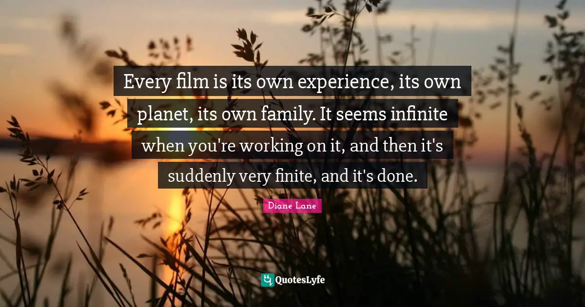 Every film is its own experience, its own planet, its own family. It seems infinite when you're working on it, and then it's suddenly very finite, and it's done.