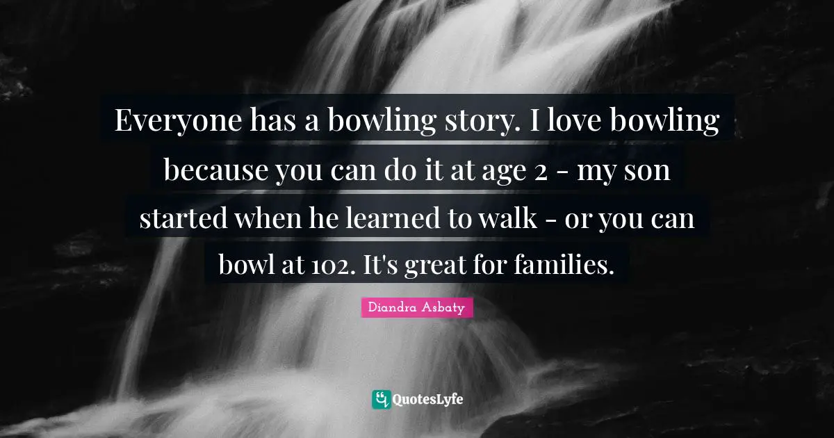 Everyone has a bowling story. I love bowling because you can do it at age 2 - my son started when he learned to walk - or you can bowl at 102. It's great for families.