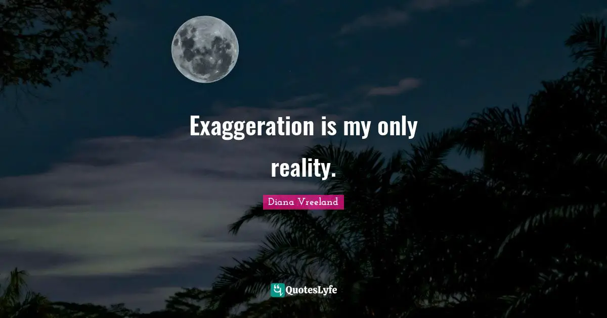 Exaggeration is my only reality.