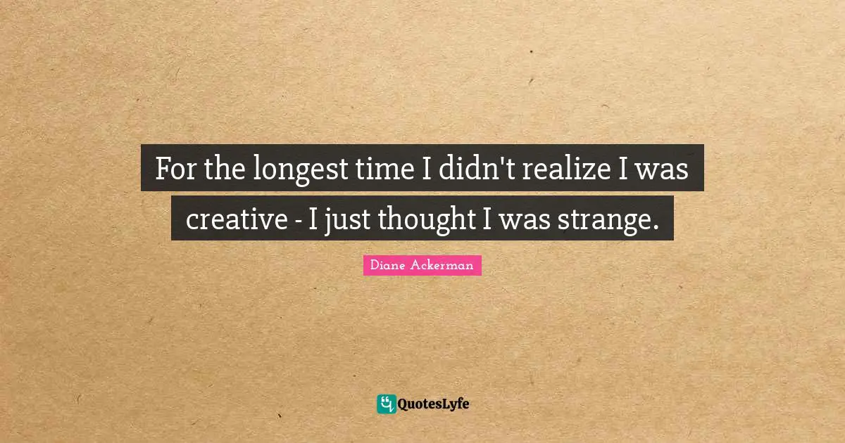 For the longest time I didn't realize I was creative - I just thought I was strange.
