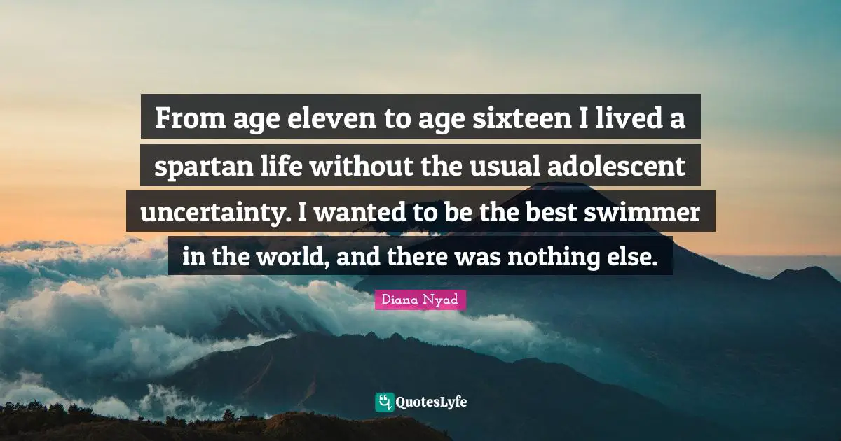 Diana Nyad Quotes: "From age eleven to age sixteen I lived a spartan life without the usual adolescent uncertainty. I wanted to be the best swimmer in the world, and there was nothing else."