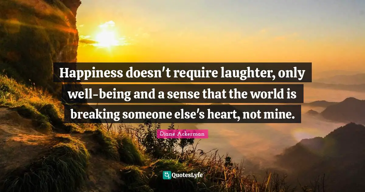 Happiness doesn't require laughter, only well-being and a sense that the world is breaking someone else's heart, not mine.
